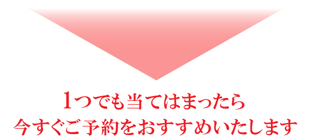 1つでも当てはまったらいますぐご予約をおすすめいたします